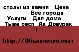 столы из камня › Цена ­ 55 000 - Все города Услуги » Для дома   . Тыва респ.,Ак-Довурак г.